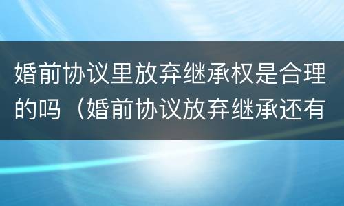 婚前协议里放弃继承权是合理的吗（婚前协议放弃继承还有继承权吗）