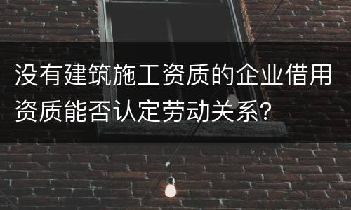 没有建筑施工资质的企业借用资质能否认定劳动关系？
