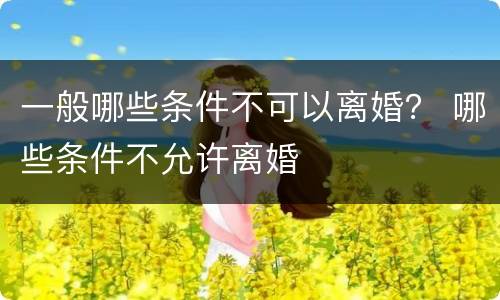 一般哪些条件不可以离婚？ 哪些条件不允许离婚