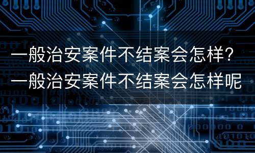 一般治安案件不结案会怎样? 一般治安案件不结案会怎样呢