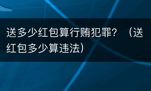 送多少红包算行贿犯罪？（送红包多少算违法）