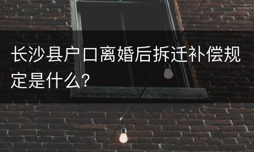 长沙县户口离婚后拆迁补偿规定是什么？