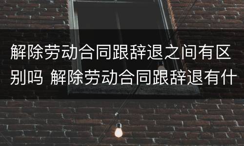 解除劳动合同跟辞退之间有区别吗 解除劳动合同跟辞退有什么区别