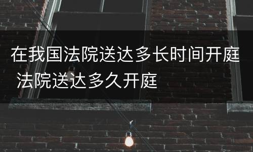 在我国法院送达多长时间开庭 法院送达多久开庭