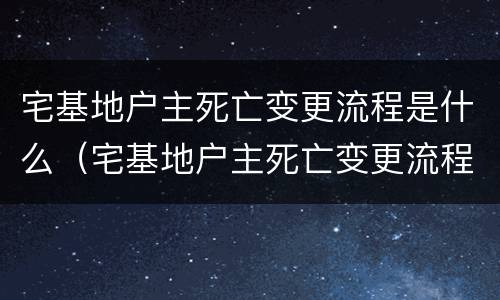 宅基地户主死亡变更流程是什么(宅基地户主死亡变更流程是什么意思) 宅基地户主死亡变更流程是什么(宅基地户主死亡变更流程是什么意思)