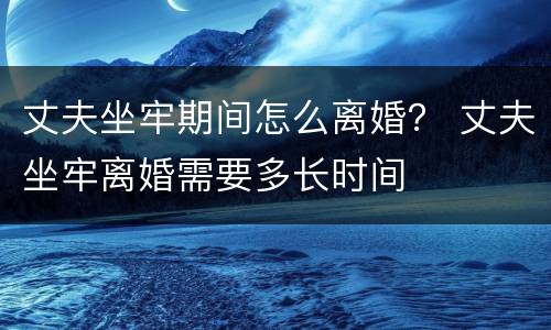 丈夫坐牢期间怎么离婚？ 丈夫坐牢离婚需要多长时间