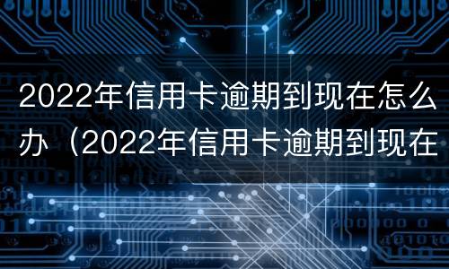 2022年信用卡逾期到现在怎么办（2022年信用卡逾期到现在怎么办呢）