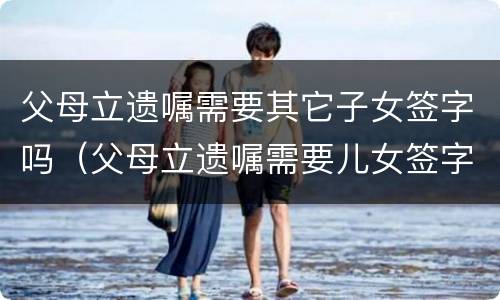 父母立遗嘱需要其它子女签字吗（父母立遗嘱需要儿女签字吗）