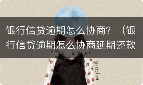 银行信贷逾期怎么协商？（银行信贷逾期怎么协商延期还款）