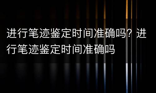 进行笔迹鉴定时间准确吗? 进行笔迹鉴定时间准确吗