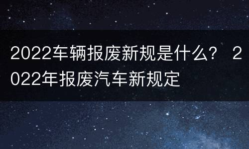 2022车辆报废新规是什么？ 2022年报废汽车新规定