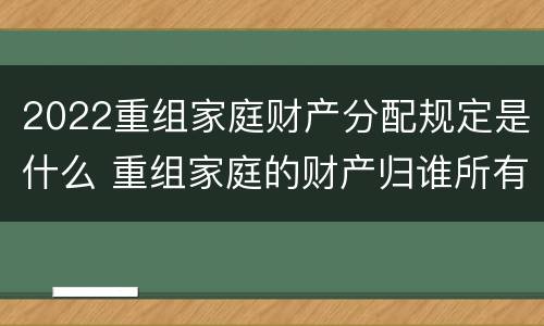 2022重组家庭财产分配规定是什么 重组家庭的财产归谁所有 2022重组家庭财产分配规定是什么 重组家庭的财产归谁所有