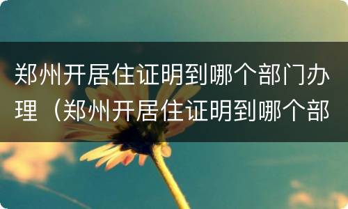 郑州开居住证明到哪个部门办理（郑州开居住证明到哪个部门办理手续）