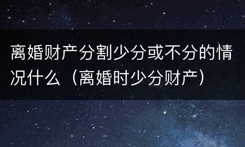 离婚财产分割少分或不分的情况什么（离婚时少分财产）