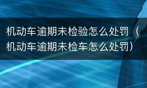 机动车逾期未检验怎么处罚（机动车逾期未检车怎么处罚）