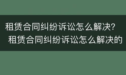 租赁合同纠纷诉讼怎么解决？ 租赁合同纠纷诉讼怎么解决的