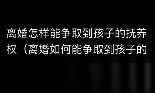 离婚怎样能争取到孩子的抚养权（离婚如何能争取到孩子的抚养权）