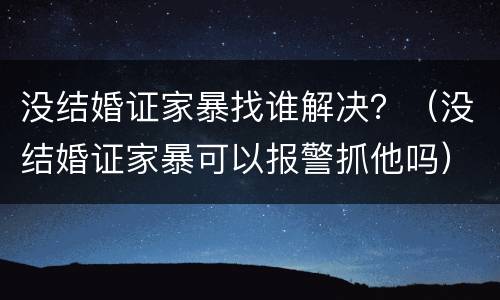 没结婚证家暴找谁解决？（没结婚证家暴可以报警抓他吗）