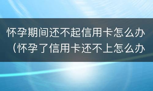 怀孕期间还不起信用卡怎么办（怀孕了信用卡还不上怎么办）