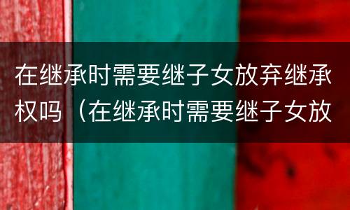 在继承时需要继子女放弃继承权吗（在继承时需要继子女放弃继承权吗）