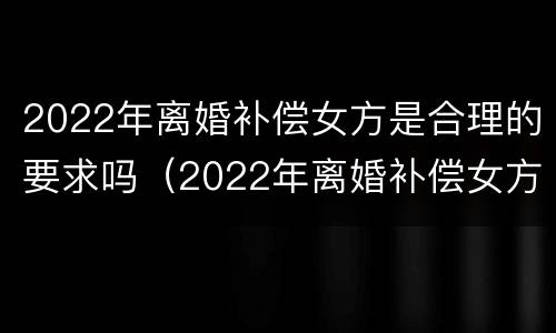 2022年离婚补偿女方是合理的要求吗（2022年离婚补偿女方是合理的要求吗）