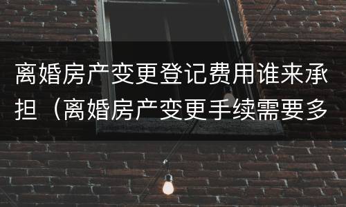 离婚房产变更登记费用谁来承担（离婚房产变更手续需要多少钱）