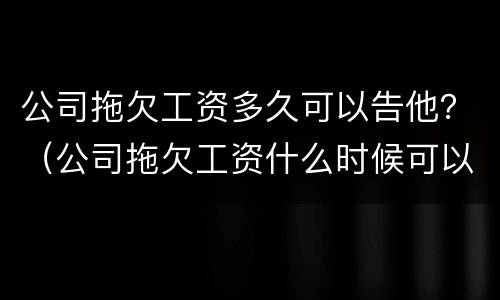 公司拖欠工资多久可以告他？（公司拖欠工资什么时候可以告）