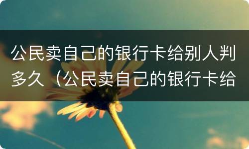公民卖自己的银行卡给别人判多久（公民卖自己的银行卡给别人判多久死刑）