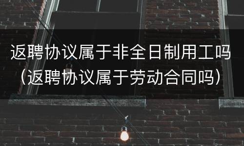 返聘协议属于非全日制用工吗（返聘协议属于劳动合同吗）