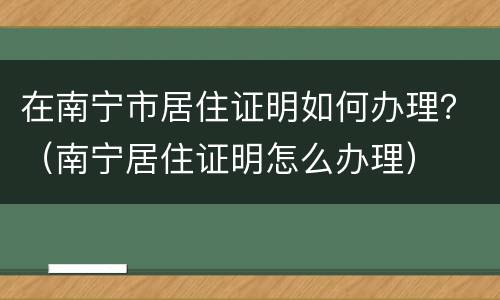 在南宁市居住证明如何办理？（南宁居住证明怎么办理）