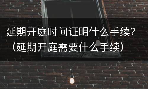 延期开庭时间证明什么手续？（延期开庭需要什么手续）