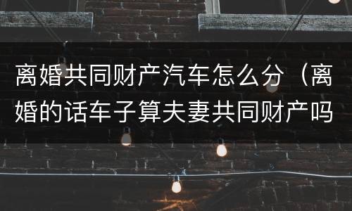 离婚共同财产汽车怎么分（离婚的话车子算夫妻共同财产吗?）