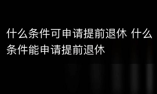 什么条件可申请提前退休 什么条件能申请提前退休