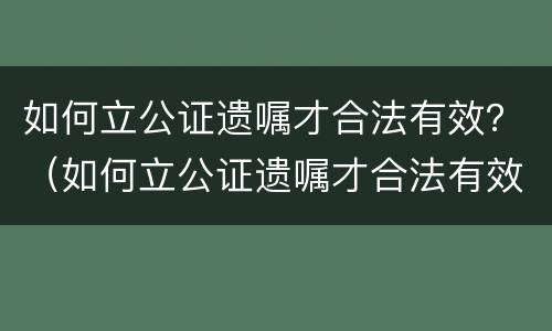 如何立公证遗嘱才合法有效？（如何立公证遗嘱才合法有效呢）