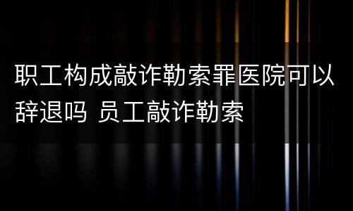 职工构成敲诈勒索罪医院可以辞退吗 员工敲诈勒索