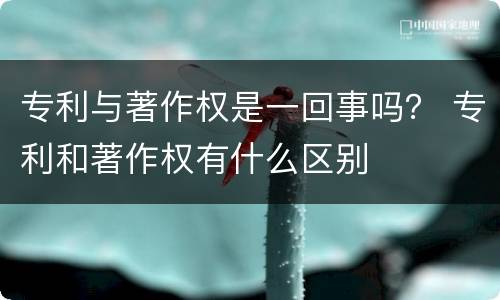 专利与著作权是一回事吗？ 专利和著作权有什么区别