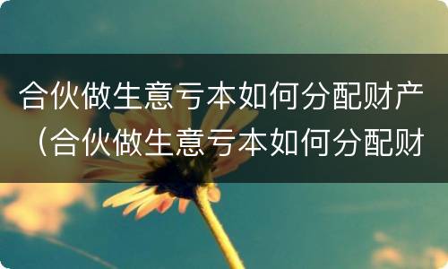 合伙做生意亏本如何分配财产（合伙做生意亏本如何分配财产呢）