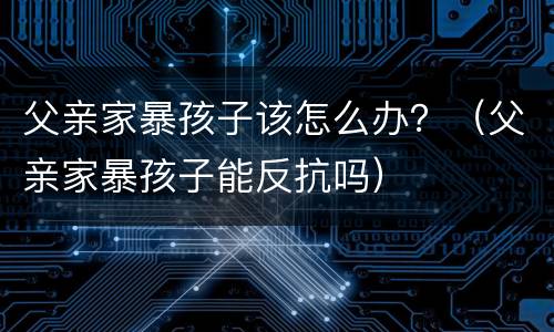父亲家暴孩子该怎么办？（父亲家暴孩子能反抗吗）