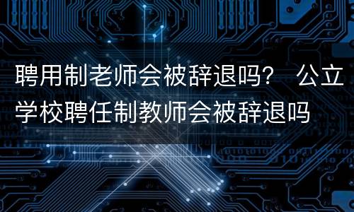 聘用制老师会被辞退吗？ 公立学校聘任制教师会被辞退吗