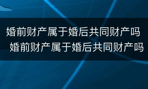 婚前财产属于婚后共同财产吗 婚前财产属于婚后共同财产吗怎么分