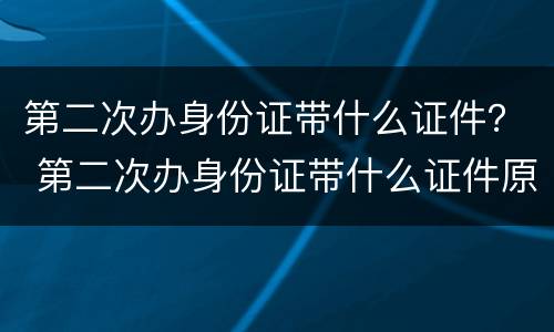 第二次办身份证带什么证件？ 第二次办身份证带什么证件原来的身份证为什么要收