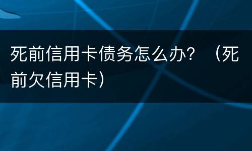 死前信用卡债务怎么办？（死前欠信用卡）