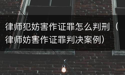 律师犯妨害作证罪怎么判刑（律师妨害作证罪判决案例）