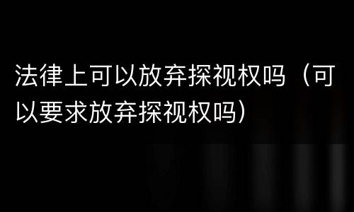 法律上可以放弃探视权吗（可以要求放弃探视权吗）