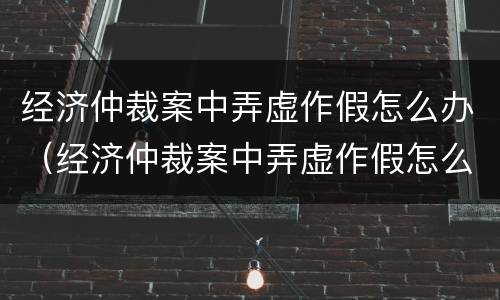 经济仲裁案中弄虚作假怎么办（经济仲裁案中弄虚作假怎么办呢）