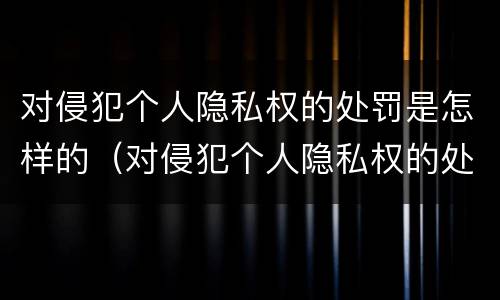 对侵犯个人隐私权的处罚是怎样的（对侵犯个人隐私权的处罚是怎样的处理）