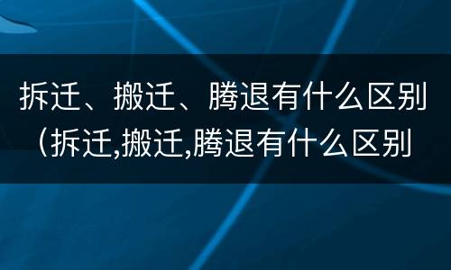 拆迁、搬迁、腾退有什么区别（拆迁,搬迁,腾退有什么区别呢）