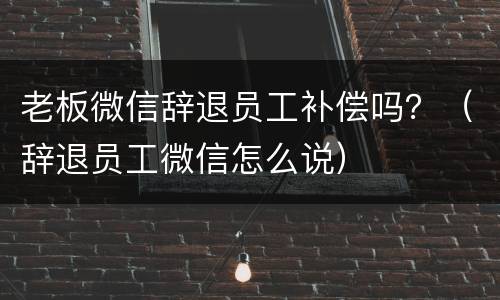 老板微信辞退员工补偿吗？（辞退员工微信怎么说）