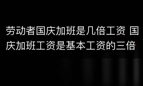 劳动者国庆加班是几倍工资 国庆加班工资是基本工资的三倍吗