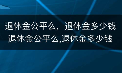 退休金公平么,退休金多少钱 退休金公平么,退休金多少钱一个月 退休金公平么,退休金多少钱 退休金公平么,退休金多少钱一个月
